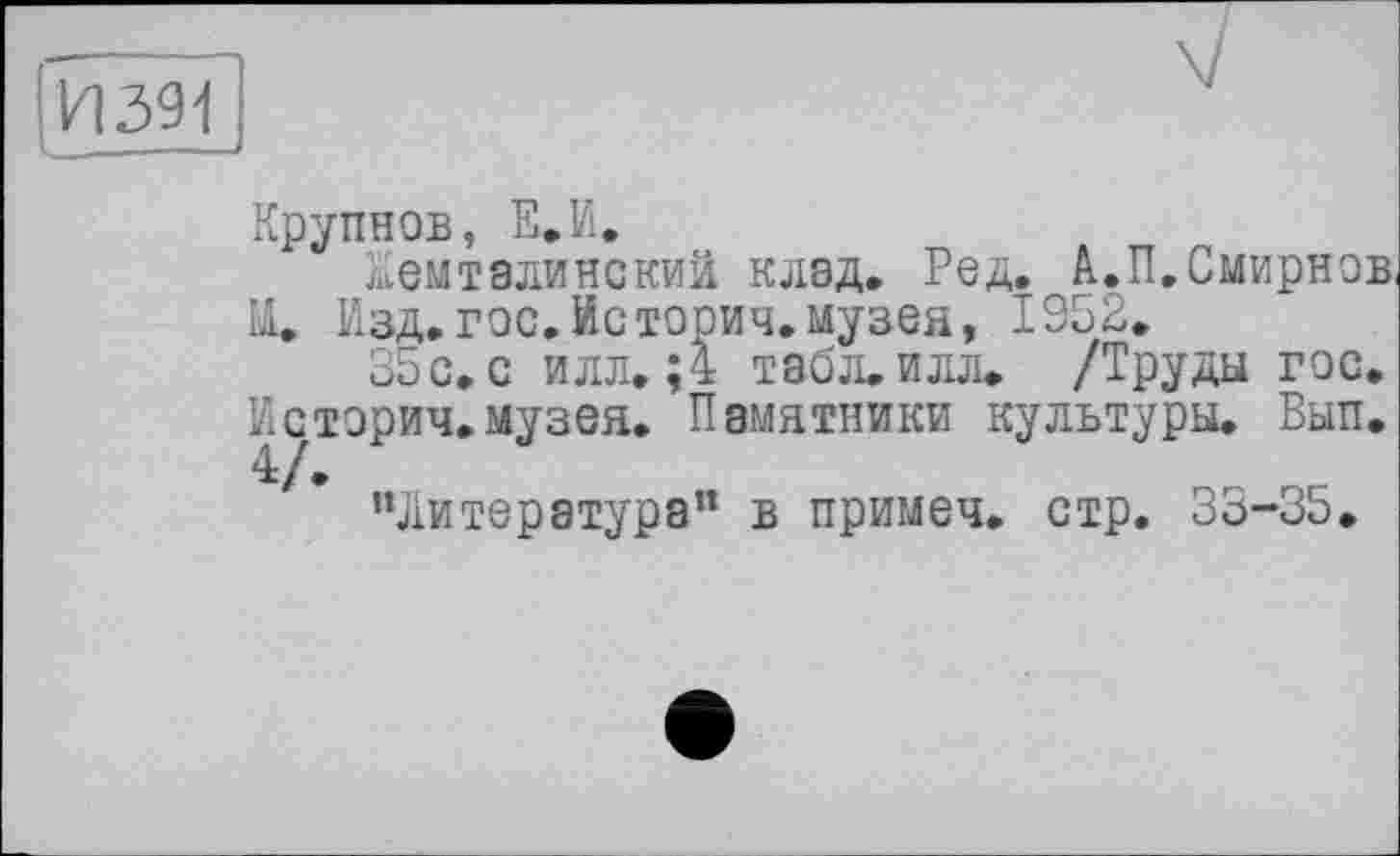 ﻿И391
Крупнов, Е.И,
ЛЇЄМТ8ЛИНСКИЙ клад. Ред. А.П. Смирнов, Щ, Изд. гос. Ис торич. музея, 1952.
35с. с илл. ;4 табл.илл. /Труды гос. Историч.музея. Памятники культуры. Вып. 4/•
"Литература” в примеч. стр. 35-35.